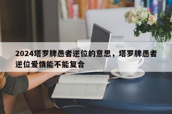 2024塔罗牌愚者逆位的意思，塔罗牌愚者逆位爱情能不能复合