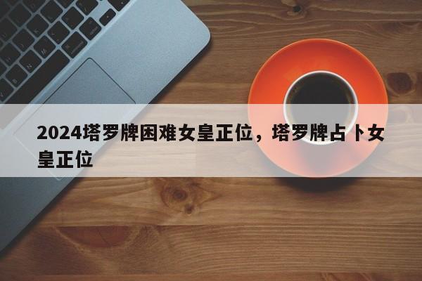 2024塔罗牌困难女皇正位，塔罗牌占卜女皇正位
