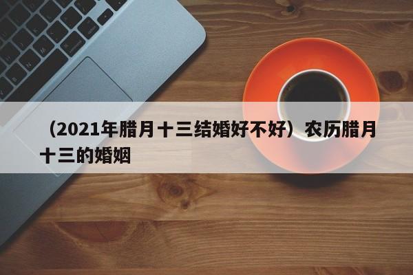 （2021年腊月十三结婚好不好）农历腊月十三的婚姻