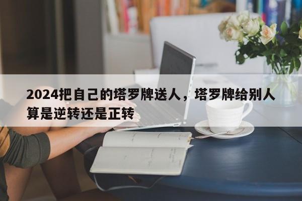 2024把自己的塔罗牌送人，塔罗牌给别人算是逆转还是正转
