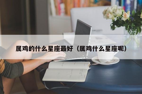 属鸡的什么星座最好（属鸡什么星座呢）