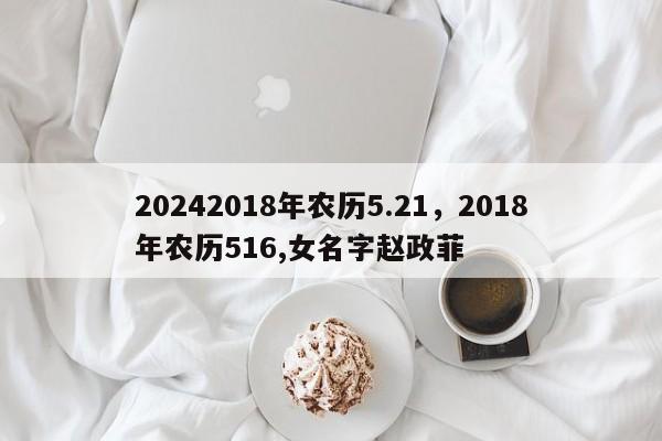 20242018年农历5.21，2018年农历516,女名字赵政菲