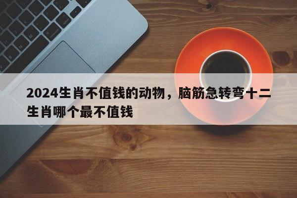2024生肖不值钱的动物，脑筋急转弯十二生肖哪个最不值钱