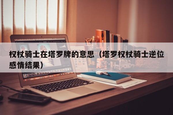 权杖骑士在塔罗牌的意思（塔罗权杖骑士逆位感情结果）