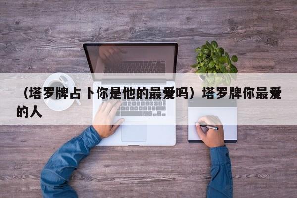 （塔罗牌占卜你是他的最爱吗）塔罗牌你最爱的人