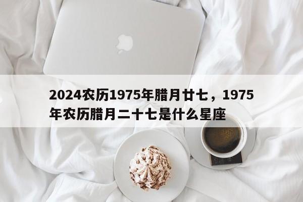 2024农历1975年腊月廿七，1975年农历腊月二十七是什么星座