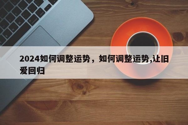 2024如何调整运势，如何调整运势,让旧爱回归