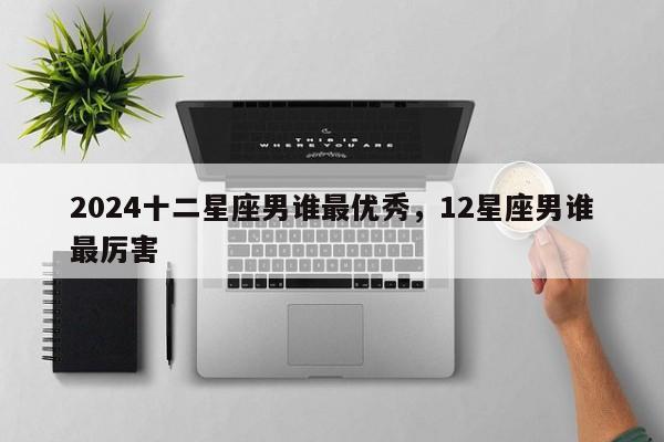 2024十二星座男谁最优秀，12星座男谁最厉害