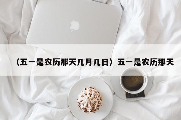 （五一是农历那天几月几日）五一是农历那天