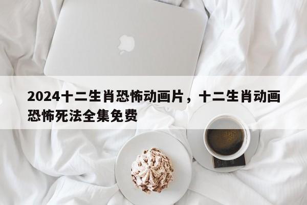 2024十二生肖恐怖动画片，十二生肖动画恐怖死法全集免费