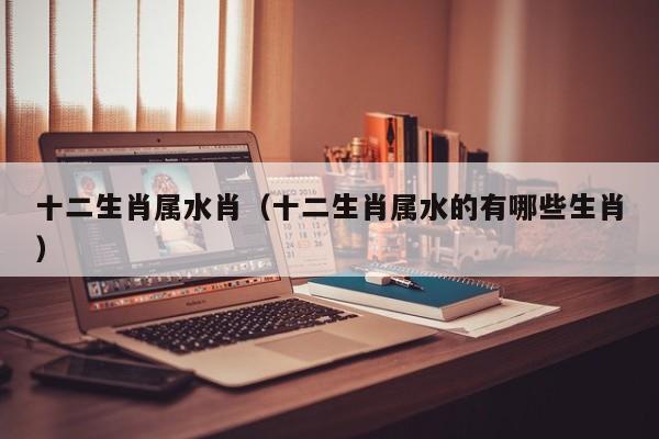 十二生肖属水肖（十二生肖属水的有哪些生肖）