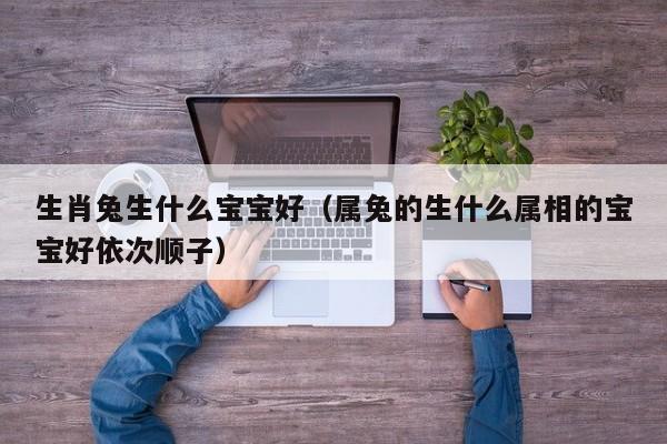 生肖兔生什么宝宝好（属兔的生什么属相的宝宝好依次顺子）