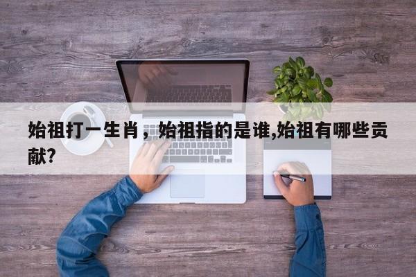 始祖打一生肖，始祖指的是谁,始祖有哪些贡献?