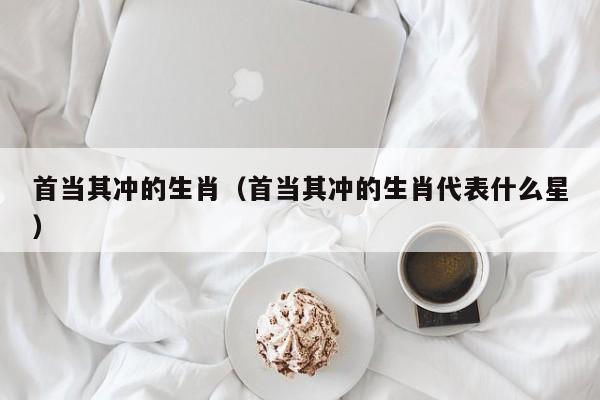 首当其冲的生肖（首当其冲的生肖代表什么星）
