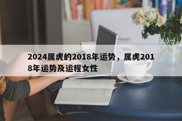 2024属虎的2018年运势，属虎2018年运势及运程女性