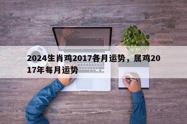2024生肖鸡2017各月运势，属鸡2017年每月运势