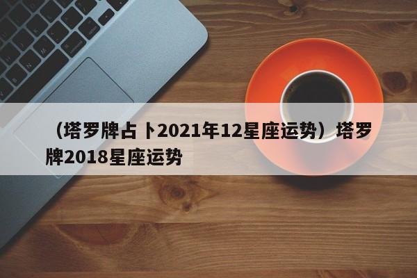 （塔罗牌占卜2021年12星座运势）塔罗牌2018星座运势