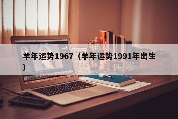 羊年运势1967（羊年运势1991年出生）