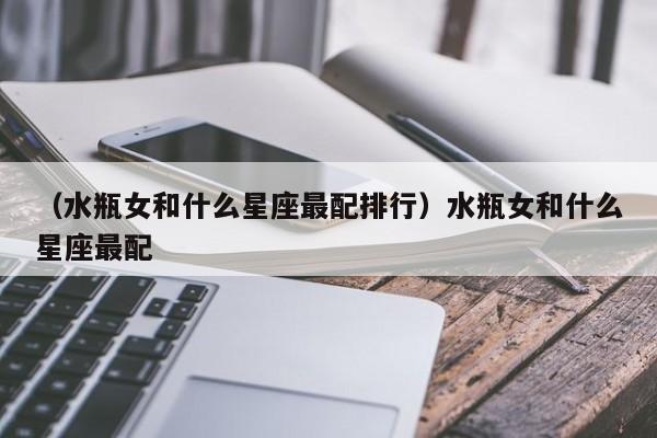 （水瓶女和什么星座最配排行）水瓶女和什么星座最配