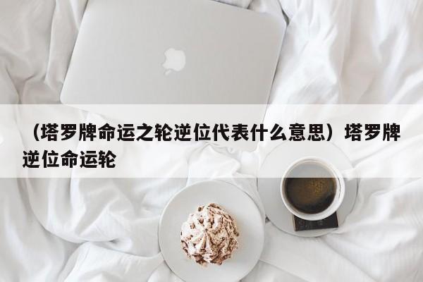 （塔罗牌命运之轮逆位代表什么意思）塔罗牌逆位命运轮
