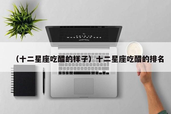 （十二星座吃醋的样子）十二星座吃醋的排名