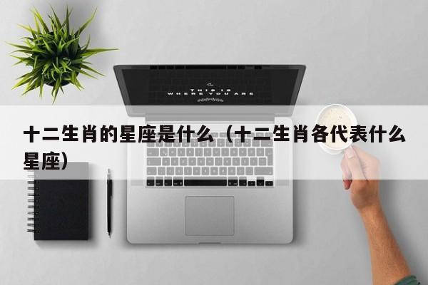 十二生肖的星座是什么（十二生肖各代表什么星座）