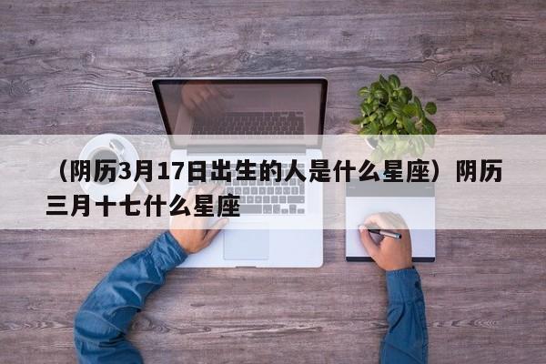 （阴历3月17日出生的人是什么星座）阴历三月十七什么星座