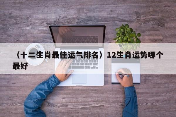 （十二生肖最佳运气排名）12生肖运势哪个最好