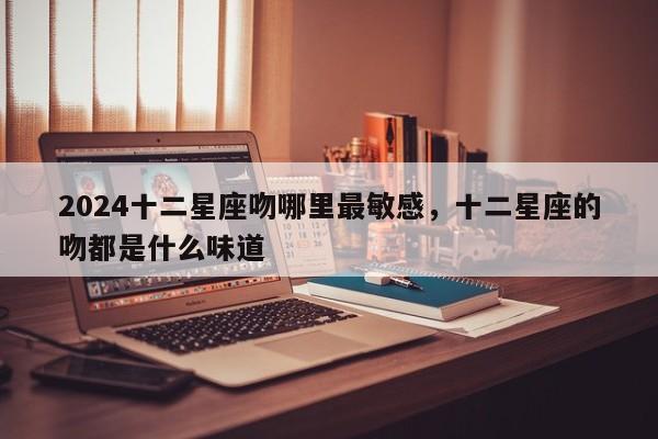2024十二星座吻哪里最敏感，十二星座的吻都是什么味道