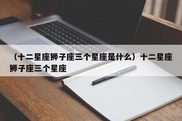 （十二星座狮子座三个星座是什么）十二星座狮子座三个星座