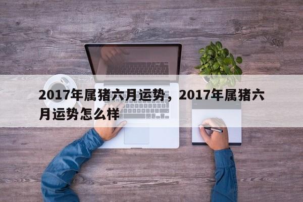 2017年属猪六月运势，2017年属猪六月运势怎么样
