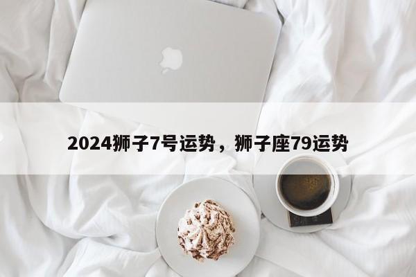 2024狮子7号运势，狮子座79运势
