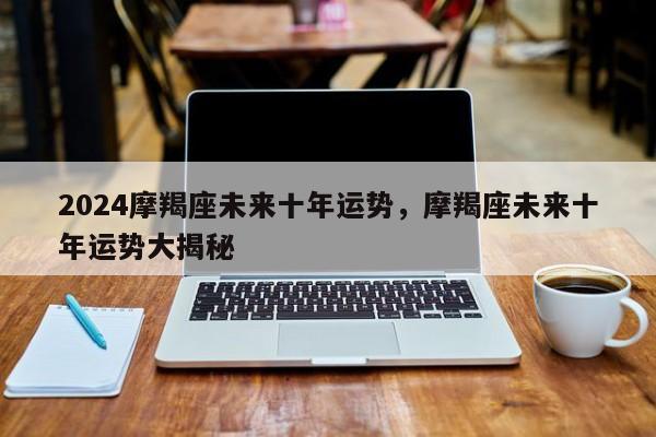 2024摩羯座未来十年运势，摩羯座未来十年运势大揭秘