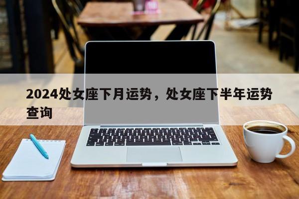 2024处女座下月运势，处女座下半年运势查询
