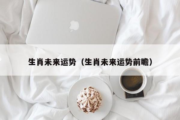 生肖未来运势（生肖未来运势前瞻）