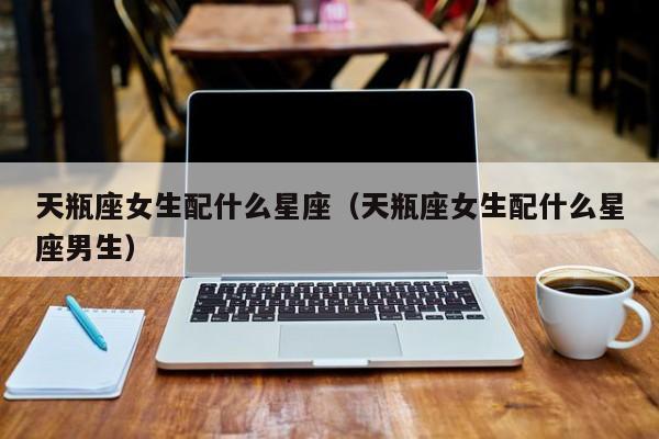 天瓶座女生配什么星座（天瓶座女生配什么星座男生）