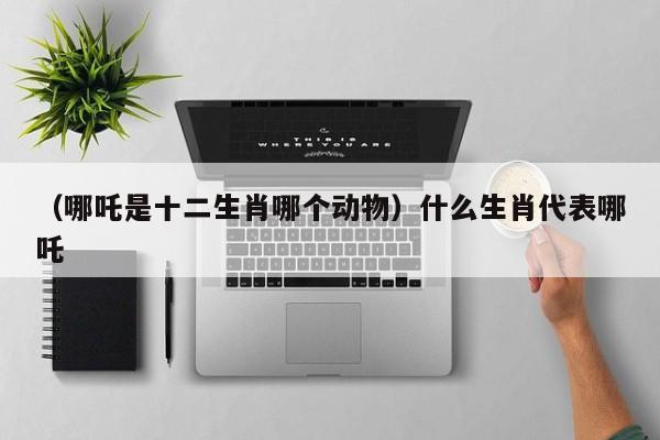 （哪吒是十二生肖哪个动物）什么生肖代表哪吒