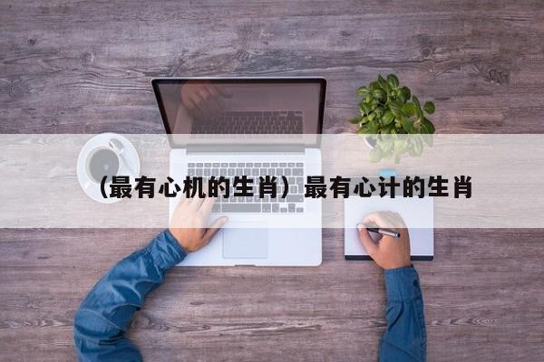 （最有心机的生肖）最有心计的生肖