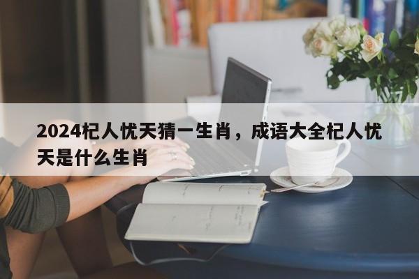 2024杞人忧天猜一生肖，成语大全杞人忧天是什么生肖