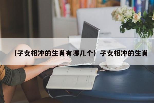（子女相冲的生肖有哪几个）子女相冲的生肖