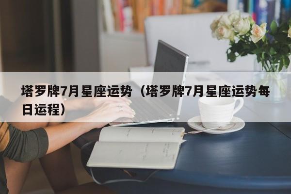 塔罗牌7月星座运势（塔罗牌7月星座运势每日运程）