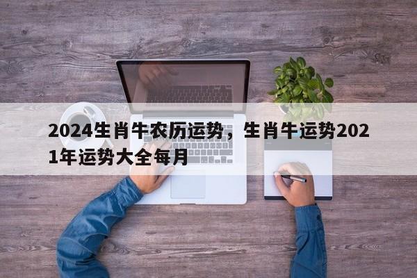 2024生肖牛农历运势，生肖牛运势2021年运势大全每月