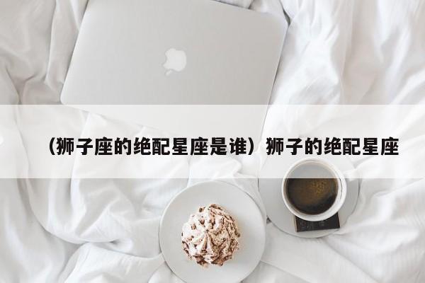 （狮子座的绝配星座是谁）狮子的绝配星座