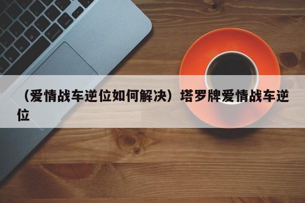 （爱情战车逆位如何解决）塔罗牌爱情战车逆位