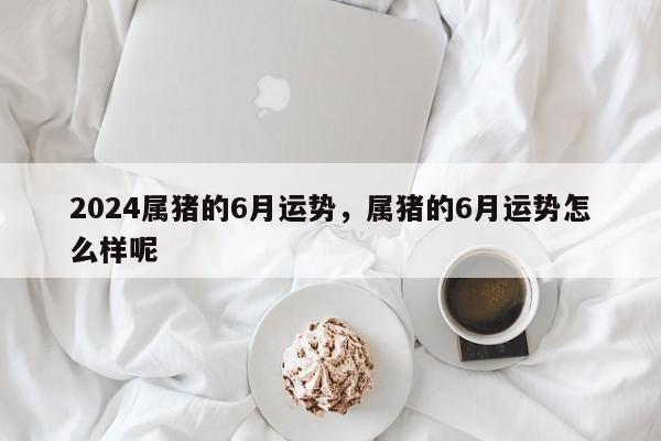 2024属猪的6月运势，属猪的6月运势怎么样呢