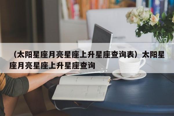 （太阳星座月亮星座上升星座查询表）太阳星座月亮星座上升星座查询