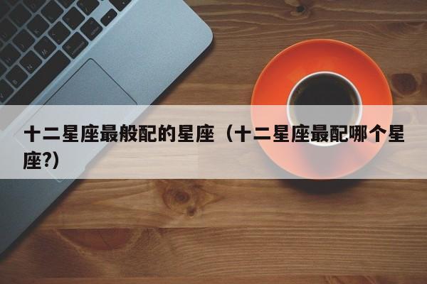十二星座最般配的星座（十二星座最配哪个星座?）