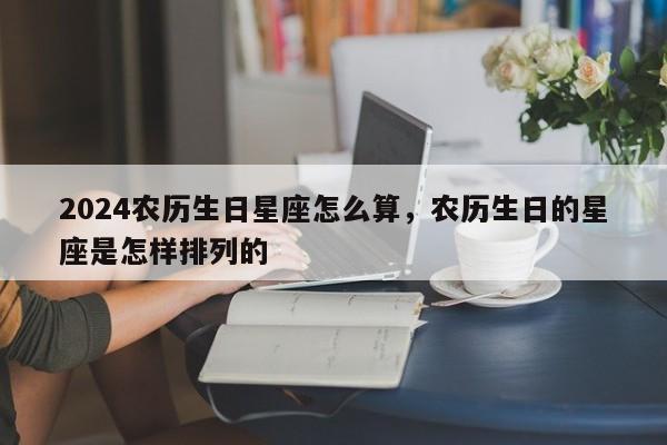 2024农历生日星座怎么算，农历生日的星座是怎样排列的