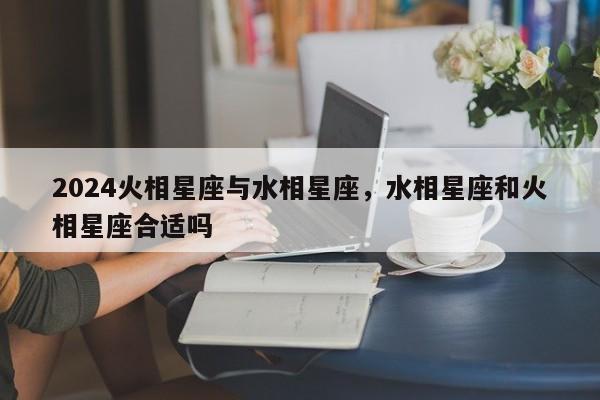 2024火相星座与水相星座，水相星座和火相星座合适吗