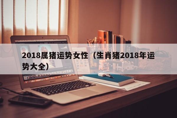2018属猪运势女性（生肖猪2018年运势大全）
